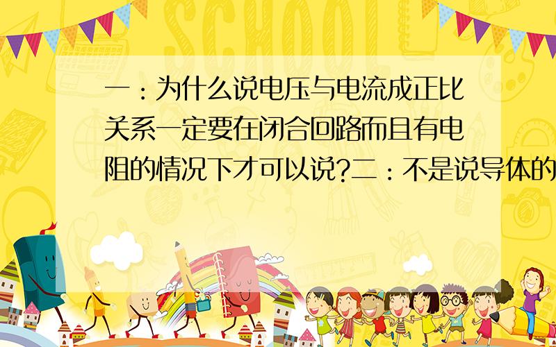 一：为什么说电压与电流成正比关系一定要在闭合回路而且有电阻的情况下才可以说?二：不是说导体的电阻大小只与导体的材料、长度、横截面积有关而与电压和电流无关吗?那为什么在欧