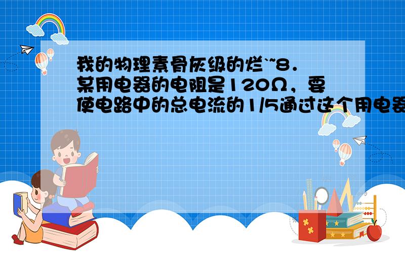 我的物理素骨灰级的烂`~8．某用电器的电阻是120Ω，要使电路中的总电流的1/5通过这个用电器，就跟这个用电器并联一个 【30、怎么求出的？】 Ω的电阻；若要使用电器两端的电压是总电压