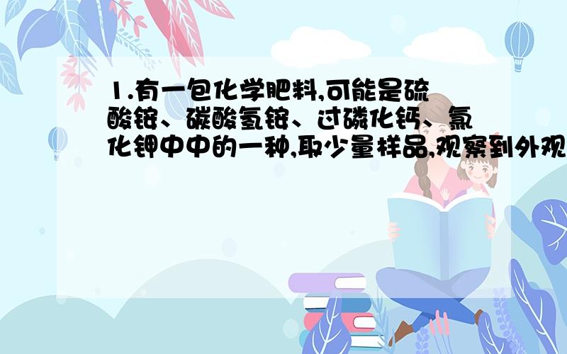 1.有一包化学肥料,可能是硫酸铵、碳酸氢铵、过磷化钙、氯化钾中中的一种,取少量样品,观察到外观为白色晶体,加水后能全部溶解,取少量样品与熟石灰混合、研磨.没有刺激性气味放出,这种