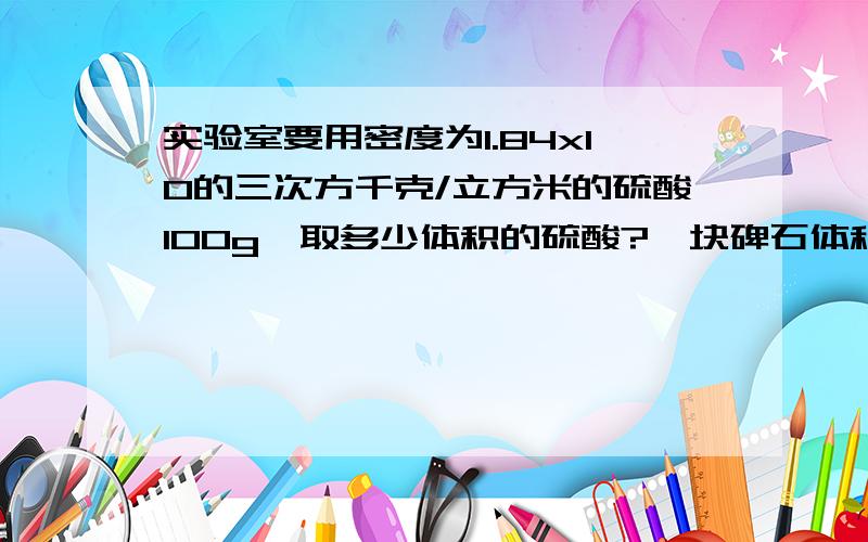 实验室要用密度为1.84x10的三次方千克/立方米的硫酸100g,取多少体积的硫酸?一块碑石体积30立方米,已知它的密度为2.8x10的三次方千克/立方米,算出这块碑石的质量.90g的水完全凝固成冰,则冰的