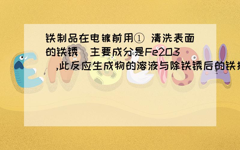 铁制品在电镀前用① 清洗表面的铁锈（主要成分是Fe2O3),此反应生成物的溶液与除铁锈后的铁接触发生反应的离子方程式