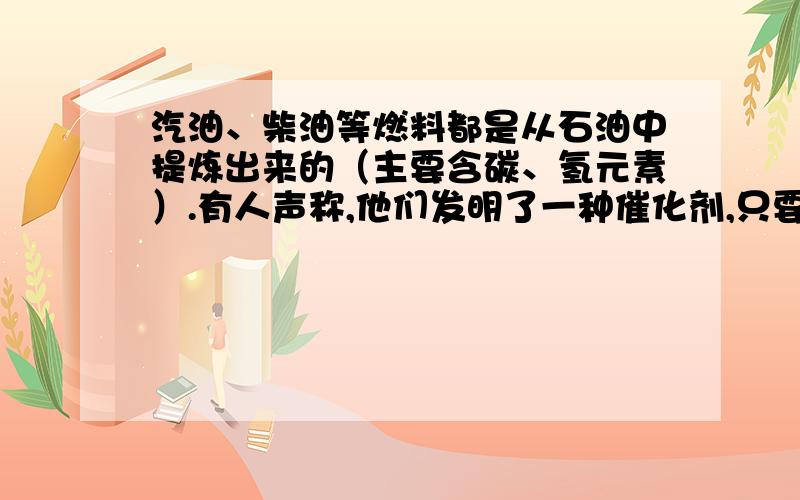 汽油、柴油等燃料都是从石油中提炼出来的（主要含碳、氢元素）.有人声称,他们发明了一种催化剂,只要在水中加入少量的该催化剂,就能使水变成燃料油,从而解决目前的能源危机问题.请结