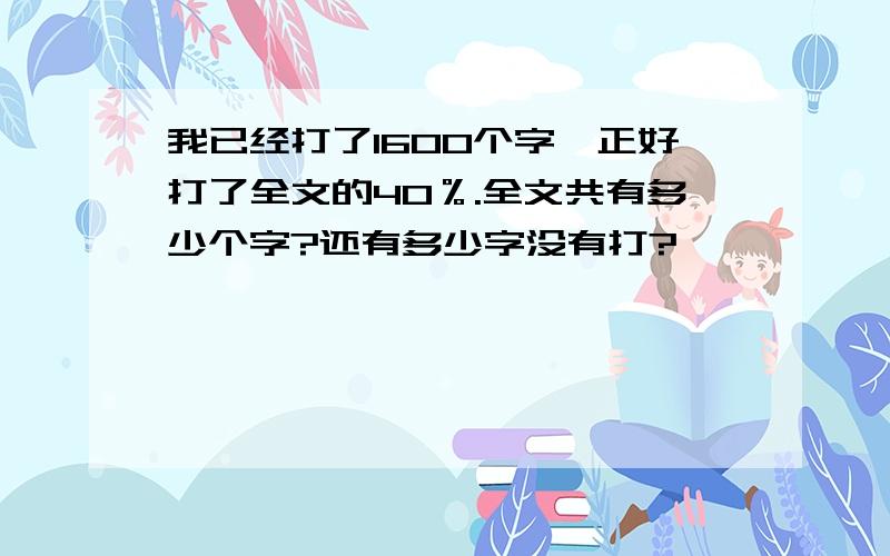 我已经打了1600个字,正好打了全文的40％.全文共有多少个字?还有多少字没有打?