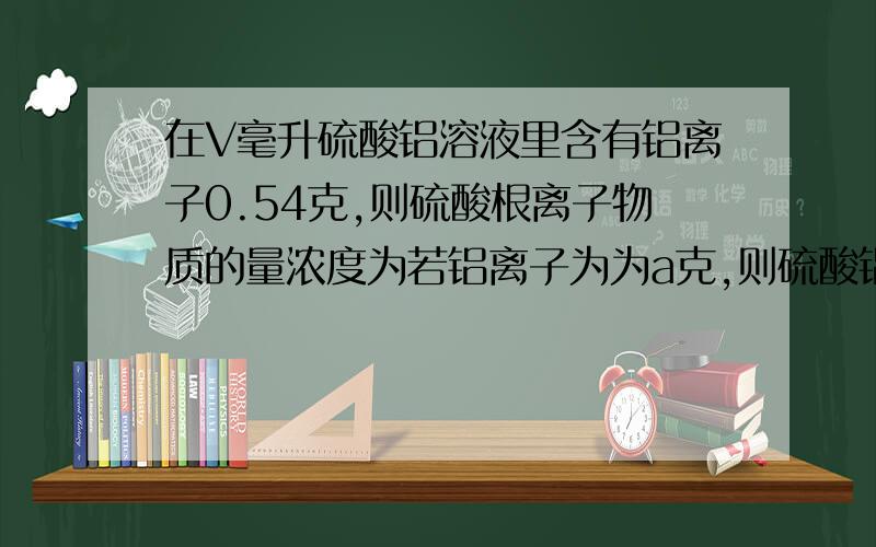 在V毫升硫酸铝溶液里含有铝离子0.54克,则硫酸根离子物质的量浓度为若铝离子为为a克,则硫酸铝溶液物质的量浓度为