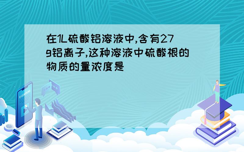 在1L硫酸铝溶液中,含有27g铝离子,这种溶液中硫酸根的物质的量浓度是