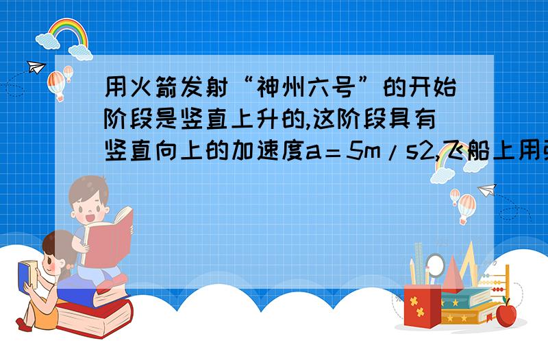 用火箭发射“神州六号”的开始阶段是竖直上升的,这阶段具有竖直向上的加速度a＝5m/s2,飞船上用弹簧秤悬挂一个质量为m＝9kg的物体.当飞船升空到某高处时,弹簧秤示数为125N,求此时飞船距地