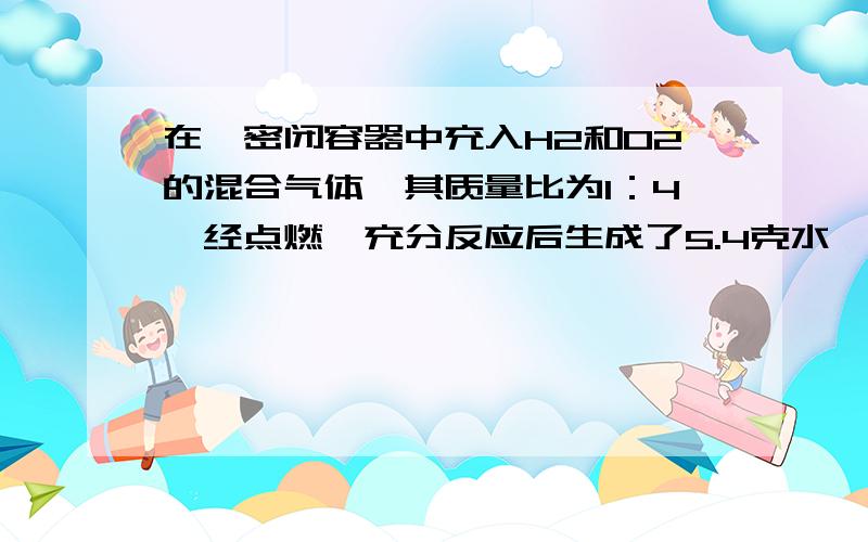 在一密闭容器中充入H2和O2的混合气体,其质量比为1：4,经点燃,充分反应后生成了5.4克水,原混合物的总质量为