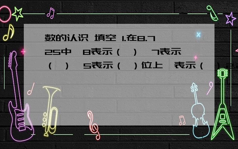 数的认识 填空 1.在8.725中,8表示（ ）,7表示（ ）,5表示（ ）位上,表示（ ）.2.2043800700读作（ ）,它是（ ）位数,3在（ ）位上,7在（ ）位上.3.一个数由5个一,8个百分之一,5个千分之一组成,这个