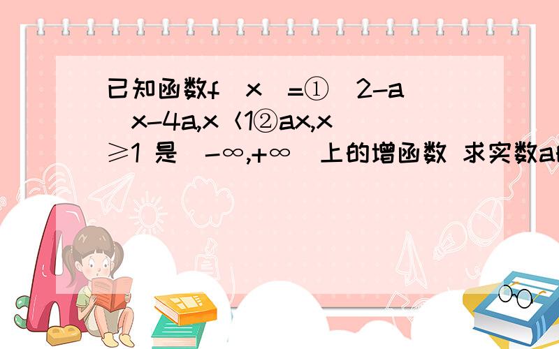 已知函数f（x）=①（2-a）x-4a,x＜1②ax,x≥1 是（-∞,+∞）上的增函数 求实数a的取值范围