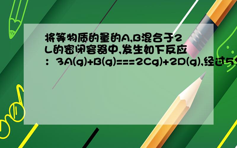 将等物质的量的A,B混合于2L的密闭容器中,发生如下反应：3A(g)+B(g)===2Cg)+2D(g),经过5分钟后,测得D的浓度为0.5mol/L,C的平均反应速率是0.1mol/(L*min),且c(A):c(B)=3:5.（1）求B的反应速率（2）起始A物质的