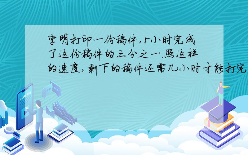 李明打印一份稿件,5小时完成了这份稿件的三分之一.照这样的速度,剩下的稿件还需几小时才能打完?我要算式,谢谢