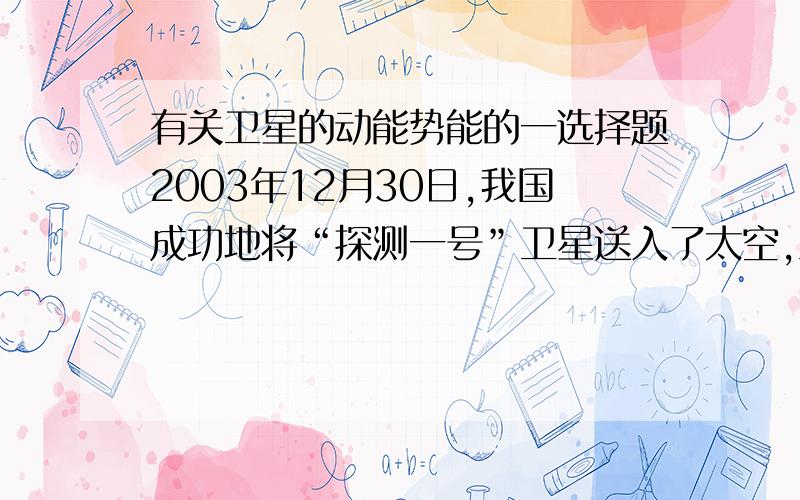 有关卫星的动能势能的一选择题2003年12月30日,我国成功地将“探测一号”卫星送入了太空,卫星在饶地球沿椭圆轨道运行的过程中 （ ）A 只有动能转化成势能B 只有势能转化成动能C 动能和势