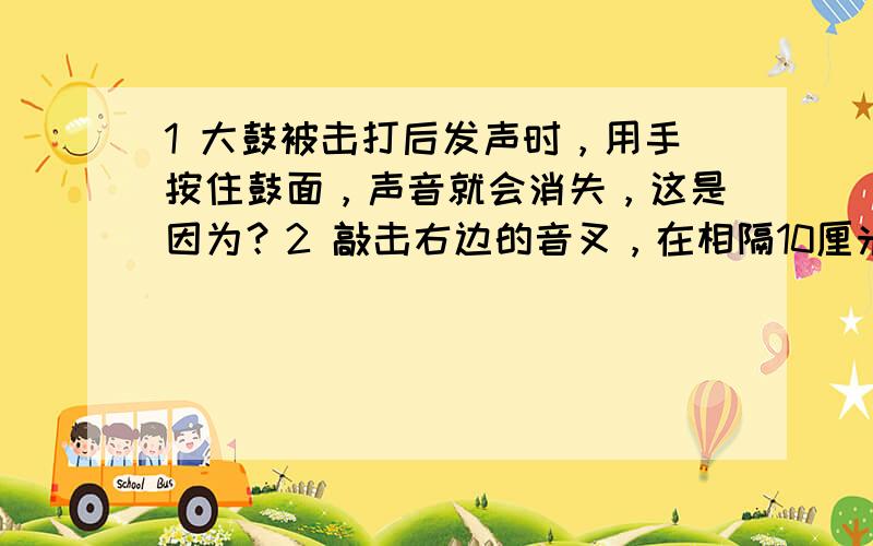 1 大鼓被击打后发声时，用手按住鼓面，声音就会消失，这是因为？2 敲击右边的音叉，在相隔10厘米的左边完全相同的音叉把吊在紧挨着的泡沫塑料球弹这个现象说明？