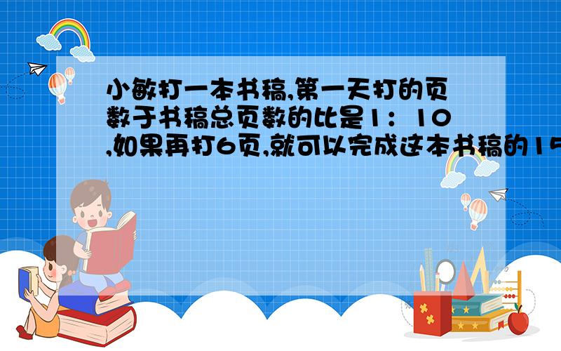 小敏打一本书稿,第一天打的页数于书稿总页数的比是1：10,如果再打6页,就可以完成这本书稿的15%,这本书