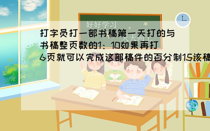 打字员打一部书稿第一天打的与书稿整页数的1：10如果再打6页就可以完成这部稿件的百分制15该稿件有多少页一定要给我说说是怎么写的呀.