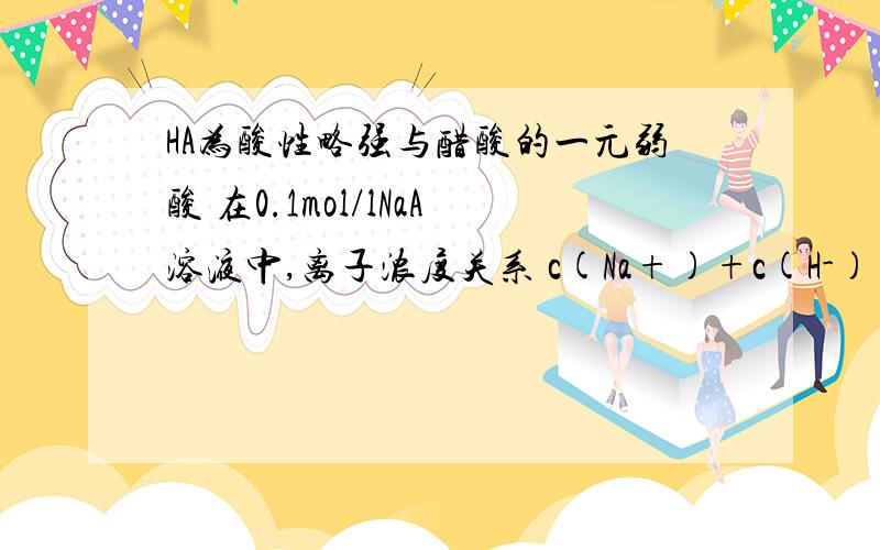 HA为酸性略强与醋酸的一元弱酸 在0.1mol/lNaA溶液中,离子浓度关系 c(Na+)+c(H-)=c(A-)+c(oH-) 我想问的是这里的Na+是不是包括NaA和NaOH 的浓度 A- 包括NaA和HA?