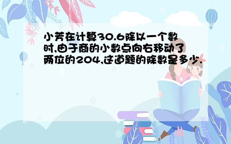 小芳在计算30.6除以一个数时,由于商的小数点向右移动了两位的204,这道题的除数是多少.