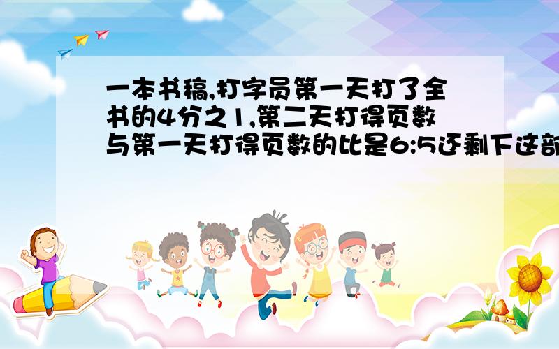 一本书稿,打字员第一天打了全书的4分之1,第二天打得页数与第一天打得页数的比是6:5还剩下这部书稿的几分之几没有打完？