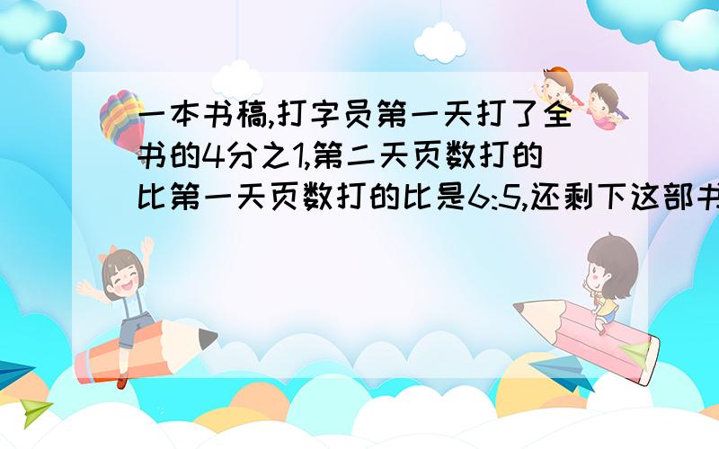 一本书稿,打字员第一天打了全书的4分之1,第二天页数打的比第一天页数打的比是6:5,还剩下这部书的几份之几?