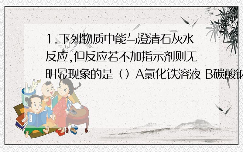 1.下列物质中能与澄清石灰水反应,但反应若不加指示剂则无明显现象的是（）A氯化铁溶液 B碳酸钠溶液 C稀盐酸 D硝酸钾溶液2.下列物质中可用作治疗胃酸（盐酸）过多的是（）A氢氧化钠稀溶