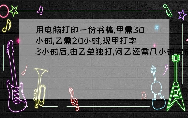 用电脑打印一份书稿,甲需30小时,乙需20小时,现甲打字3小时后,由乙单独打,问乙还需几小时完成?