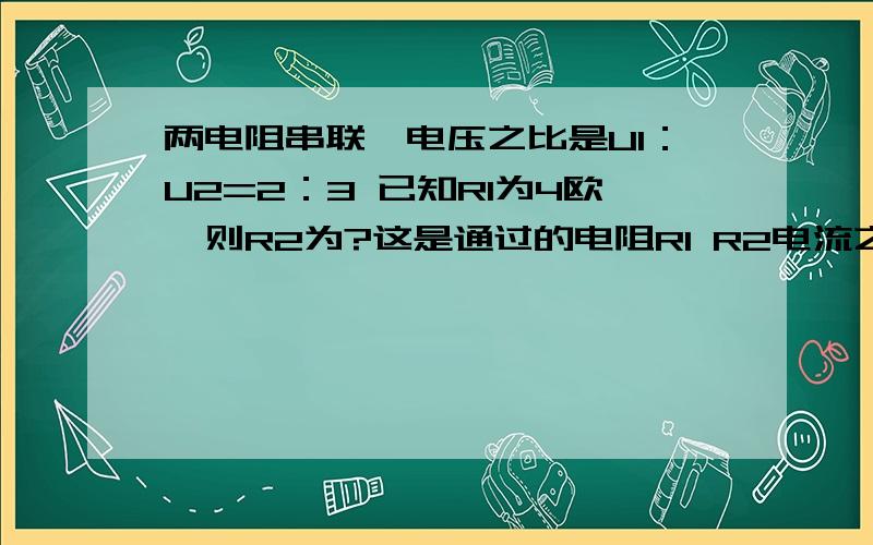 两电阻串联,电压之比是U1：U2=2：3 已知R1为4欧,则R2为?这是通过的电阻R1 R2电流之比是?有两个电阻分别接在各自的电路中.它们两端的电压之比U1:U2=1：2.通过它们的电流强度之比I1:I2=1：4.则电