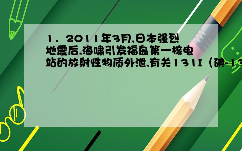 1．2011年3月,日本强烈地震后,海啸引发福岛第一核电站的放射性物质外泄,有关131I（碘-131）的相关报道成为热门话题．请回答下列问题：（1）131I原子中含有53个质子,78个中子．①131I原子的核