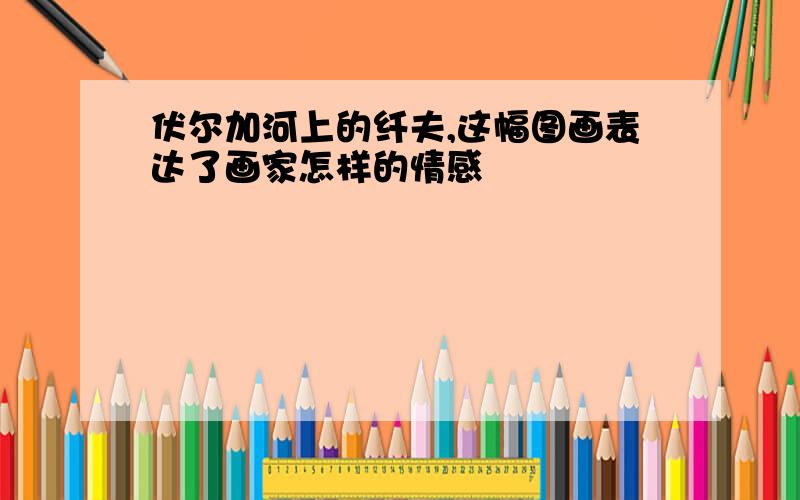 伏尔加河上的纤夫,这幅图画表达了画家怎样的情感