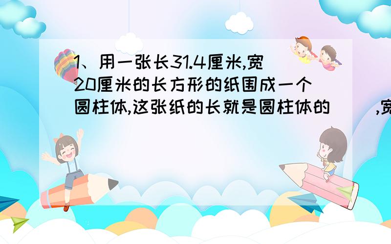 1、用一张长31.4厘米,宽20厘米的长方形的纸围成一个圆柱体,这张纸的长就是圆柱体的（ ）,宽是圆柱体的（ ）.2、一个圆柱体的侧面展开是一个边长是8cm的正方形.这个圆柱的侧面积是（ ）cm2