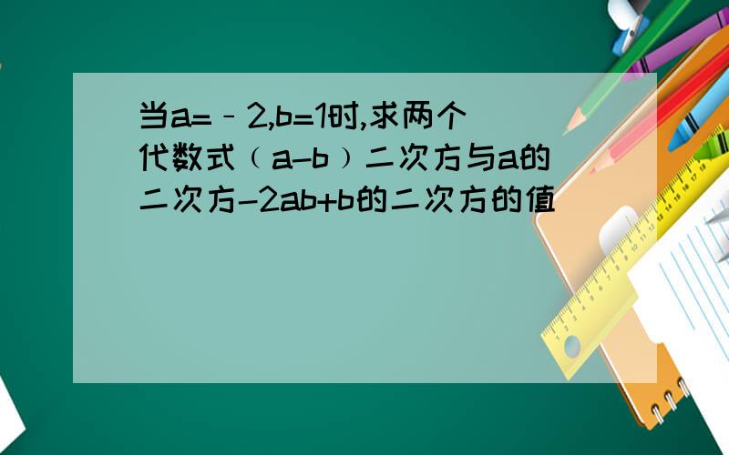 当a=﹣2,b=1时,求两个代数式﹙a-b﹚二次方与a的二次方-2ab+b的二次方的值