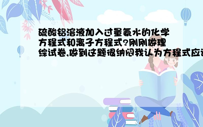 硫酸铝溶液加入过量氨水的化学方程式和离子方程式?刚刚做理综试卷,做到这题很纳闷我认为方程式应该是：6 NH4OH+AL2(SO4)3 = 2AL(OH)3 +3 （NH4)2SO4离子式应该是：AL3+ +3OH- =AL(OH)3请问我哪错了呢?