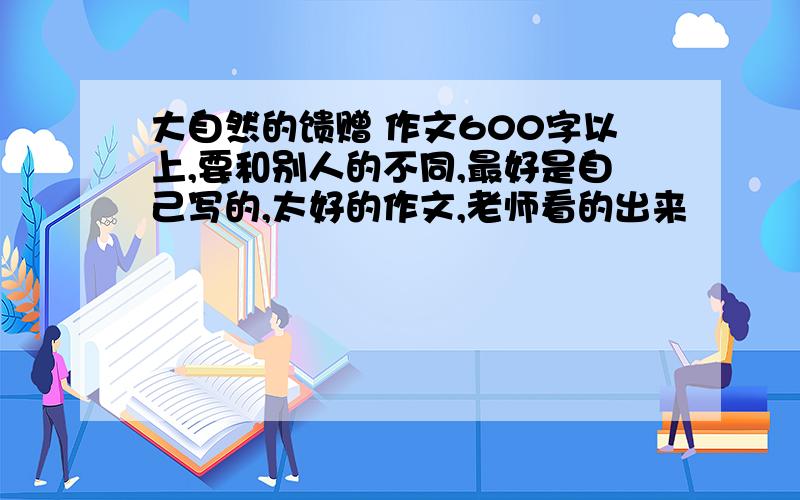 大自然的馈赠 作文600字以上,要和别人的不同,最好是自己写的,太好的作文,老师看的出来