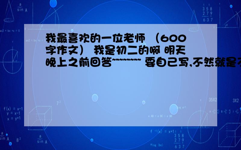 我最喜欢的一位老师 （600字作文） 我是初二的啊 明天晚上之前回答~~~~~~~~ 要自己写,不然就是不好找的那种,省的和别人重复