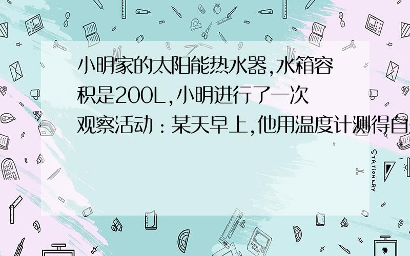 小明家的太阳能热水器,水箱容积是200L,小明进行了一次观察活动：某天早上,他用温度计测得自来水的温度为20摄氏度,然后给热水器水箱送满水,中午时,“温度传感器”显示水箱中的水温为45