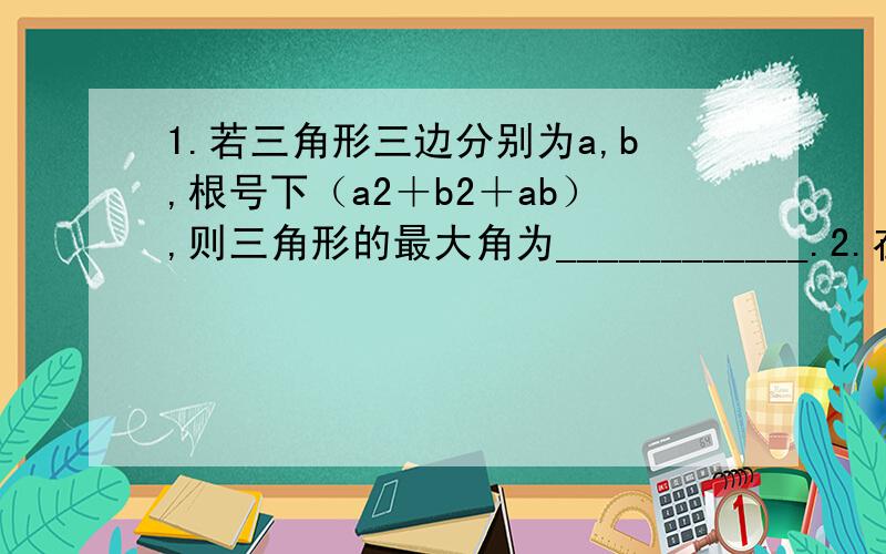 1.若三角形三边分别为a,b,根号下（a2＋b2＋ab）,则三角形的最大角为____________.2.在三角形中,已知三边a.b.c满足（a+b+c)(a+b-c)=3ab 则角C=____________