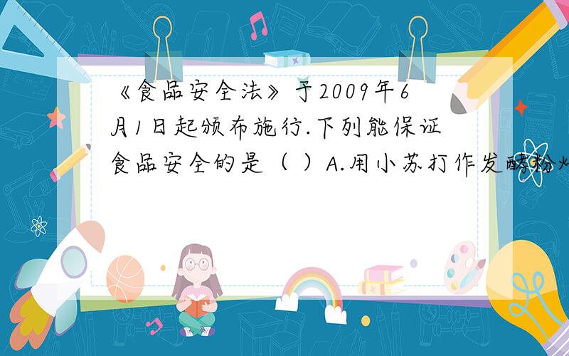 《食品安全法》于2009年6月1日起颁布施行.下列能保证食品安全的是（ ）A.用小苏打作发酵粉焙制糕点B.用甲醛溶液浸泡海产品C.用工业石蜡给水果上蜡“美容”D.用工业酒精勾兑饮用酒