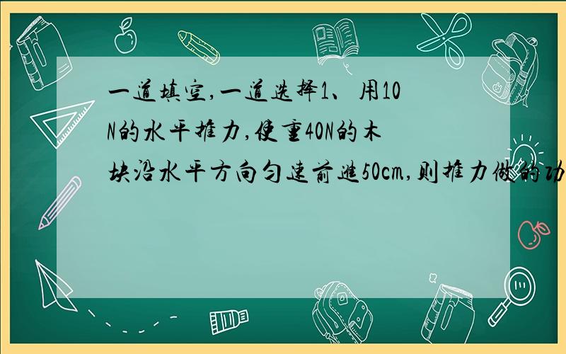 一道填空,一道选择1、用10N的水平推力,使重40N的木块沿水平方向匀速前进50cm,则推力做的功是_____J,重力做功_____J,推力在5s做功的功率是___W选择下列说法中正确的是A、做功越多的机械,功率不