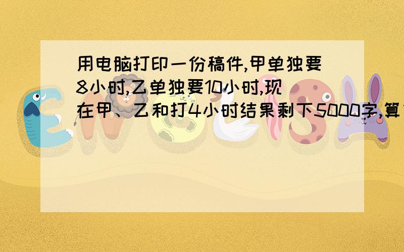 用电脑打印一份稿件,甲单独要8小时,乙单独要10小时,现在甲、乙和打4小时结果剩下5000字,算算这份稿件有多算式算式算式算式算式算式算式算式算式算式快3分钟前加100悬赏