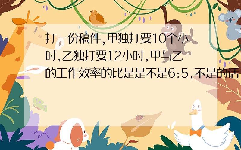 打一份稿件,甲独打要10个小时,乙独打要12小时,甲与乙的工作效率的比是是不是6:5,不是的话,请告诉我解题思路和答案