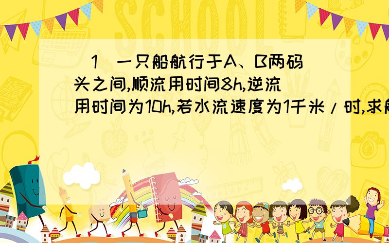 （1）一只船航行于A、B两码头之间,顺流用时间8h,逆流用时间为10h,若水流速度为1千米/时,求船在静水中的的航速和AB的距离!（2）某人沿静止的电动扶梯走上楼需要2min,若人站在运行的电动扶