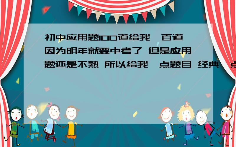 初中应用题100道给我一百道因为明年就要中考了 但是应用题还是不熟 所以给我一点题目 经典一点的 这题也别太简单了 好歹也要分式方程啊