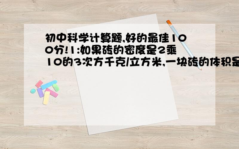 初中科学计算题,好的最佳100分!1:如果砖的密度是2乘10的3次方千克/立方米,一块砖的体积是1.4乘10的3次方立方厘米,那么一辆能装载4吨的汽车最多能运多少块砖?2:封冻的江河冰面能承受的最大