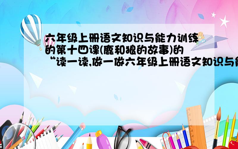 六年级上册语文知识与能力训练的第十四课(鹿和狼的故事)的“读一读,做一做六年级上册语文知识与能力训练的第十四课(鹿和狼的故事)的“读一读,做一做的答案