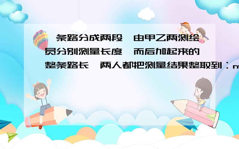 一条路分成两段,由甲乙两测绘员分别测量长度,而后加起来的整条路长,两人都把测量结果整取到：m,舍入单位：dm,求整条路长的舍入误差在（-5,5）（dm）范围内的概率.