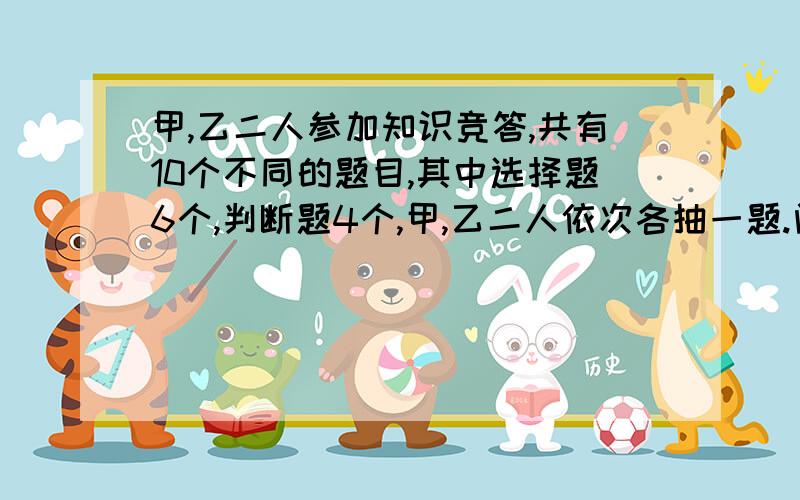 甲,乙二人参加知识竞答,共有10个不同的题目,其中选择题6个,判断题4个,甲,乙二人依次各抽一题.问题（1）求甲抽到选择题,且乙抽到判断题的概 （2）求甲,乙二人中至少有一人抽到选择题的概