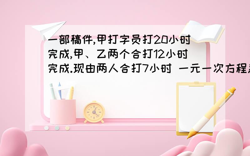 一部稿件,甲打字员打20小时完成,甲、乙两个合打12小时完成.现由两人合打7小时 一元一次方程急啊555555555555……