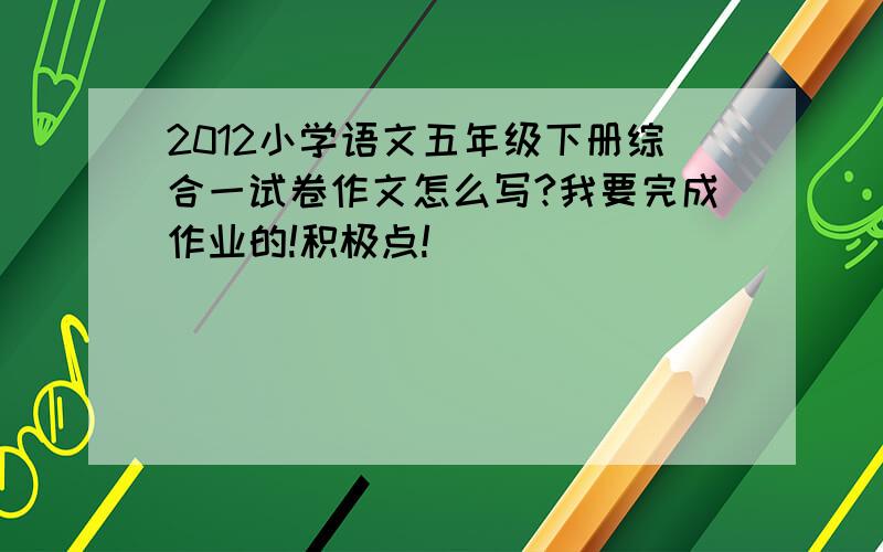 2012小学语文五年级下册综合一试卷作文怎么写?我要完成作业的!积极点!