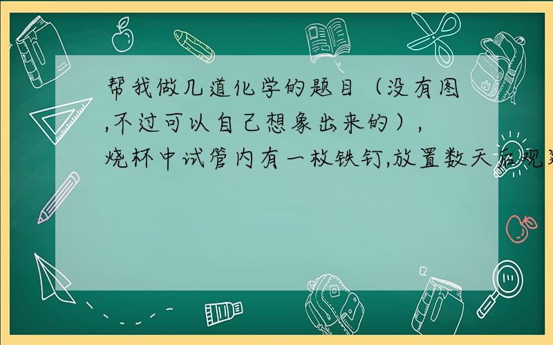 帮我做几道化学的题目（没有图,不过可以自己想象出来的）,烧杯中试管内有一枚铁钉,放置数天后观察：（1）若试管内液面上升,则原溶液呈______性,发生_____腐蚀,电极反应式：负极_____________