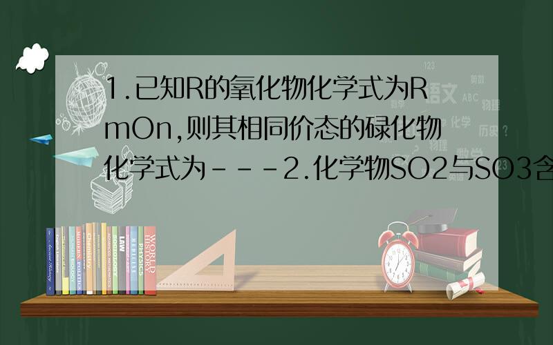 1.已知R的氧化物化学式为RmOn,则其相同价态的碌化物化学式为---2.化学物SO2与SO3含等质量的氧化物,则SO2与SO3的质量比为____