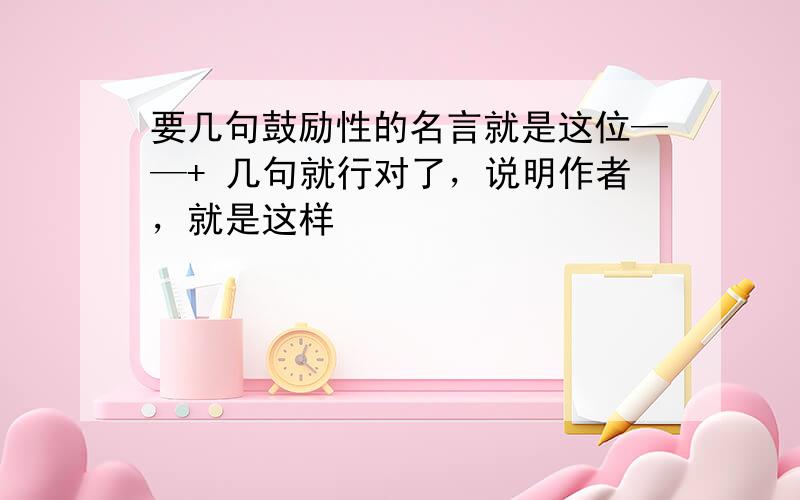 要几句鼓励性的名言就是这位——+ 几句就行对了，说明作者，就是这样